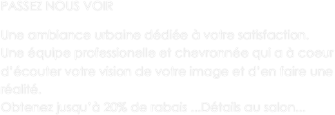 PASSEZ NOUS VOIR

Une ambiance urbaine dédiée à votre satisfaction.
Une équipe professionelle et chevronnée qui a à coeur d’écouter votre vision de votre image et d’en faire une réalité.
Obtenez jusqu’à 20% de rabais ...Détails au salon... 